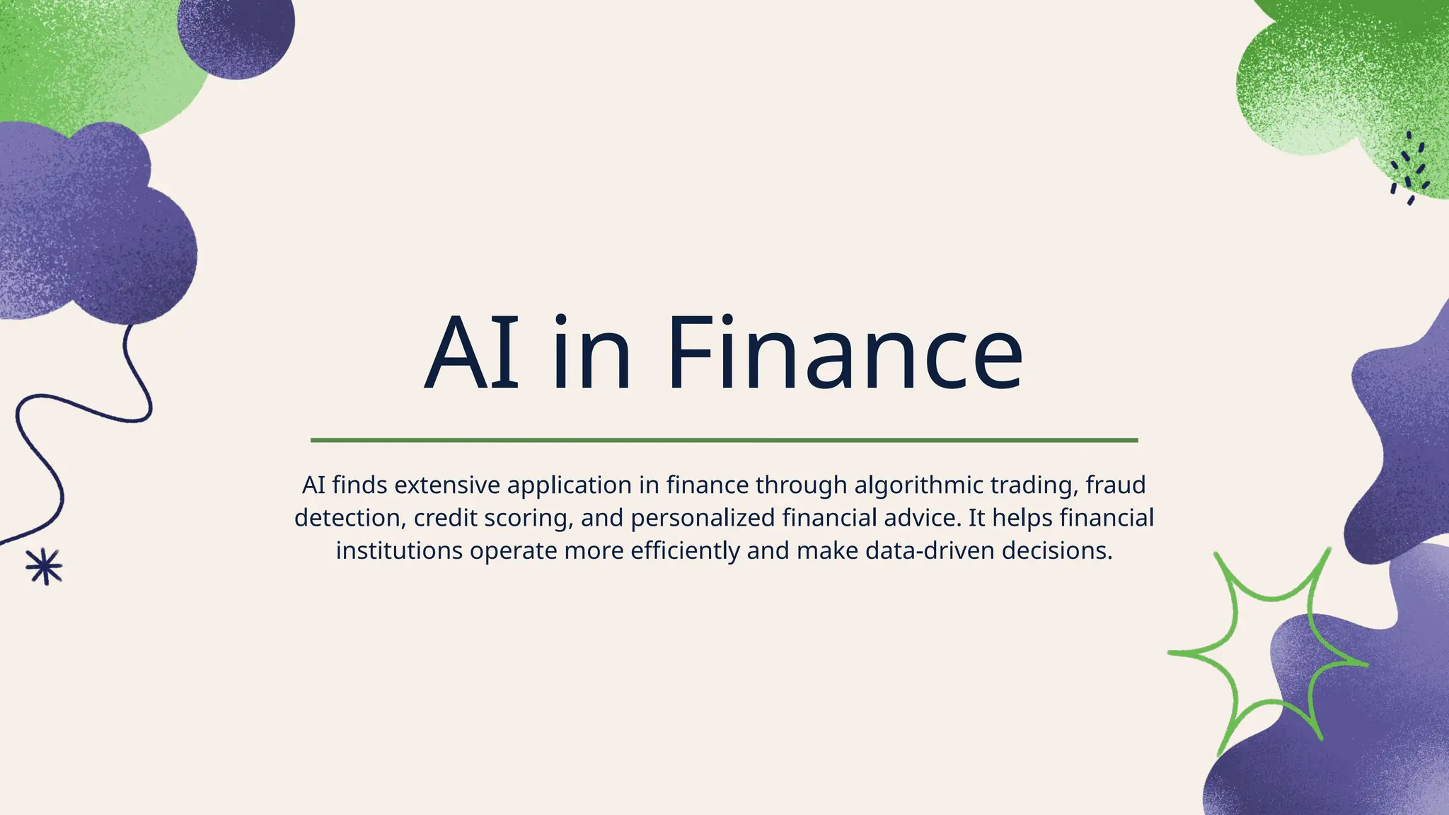 AI in Finance
AI finds extensive application in finance through algorithmic trading, fraud
detection, credit scoring, and personalized financial advice. It helps financial
institutions operate more efficiently and make data-driven decisions.
 
