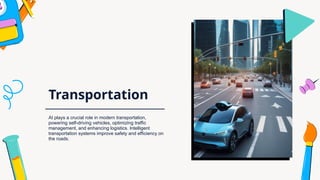 Transportation
AI plays a crucial role in modern transportation,
powering self-driving vehicles, optimizing traffic
management, and enhancing logistics. Intelligent
transportation systems improve safety and efficiency on
the roads.
 