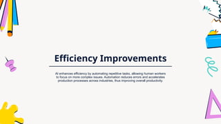 Efficiency Improvements
AI enhances efficiency by automating repetitive tasks, allowing human workers
to focus on more complex issues. Automation reduces errors and accelerates
production processes across industries, thus improving overall productivity.
 