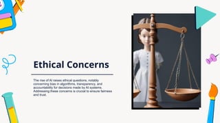Ethical Concerns
The rise of AI raises ethical questions, notably
concerning bias in algorithms, transparency, and
accountability for decisions made by AI systems.
Addressing these concerns is crucial to ensure fairness
and trust.
 