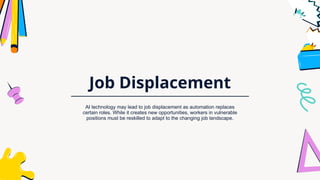 Job Displacement
AI technology may lead to job displacement as automation replaces
certain roles. While it creates new opportunities, workers in vulnerable
positions must be reskilled to adapt to the changing job landscape.
 
