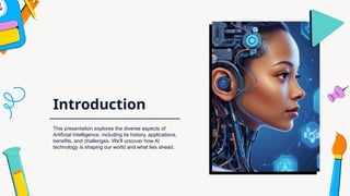 Introduction
This presentation explores the diverse aspects of
Artificial Intelligence, including its history, applications,
benefits, and challenges. We'll uncover how AI
technology is shaping our world and what lies ahead.
 
