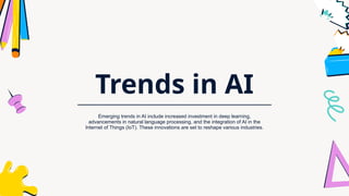 Trends in AI
Emerging trends in AI include increased investment in deep learning,
advancements in natural language processing, and the integration of AI in the
Internet of Things (IoT). These innovations are set to reshape various industries.
 