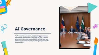 AI Governance
As AI becomes pervasive, establishing governance
frameworks is essential to regulate its use. Effective
governance ensures accountability, ethical use, and
addresses societal impact, promoting responsible AI
development.
 