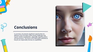 Conclusions
In summary, AI presents significant opportunities for
efficiency and innovation while posing challenges that
require careful consideration, especially regarding ethics
and governance. The future of AI holds great potential as
long as we responsibly harness its capabilities.
 