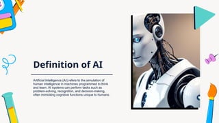 Definition of AI
Artificial Intelligence (AI) refers to the simulation of
human intelligence in machines programmed to think
and learn. AI systems can perform tasks such as
problem-solving, recognition, and decision-making,
often mimicking cognitive functions unique to humans.
 