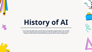History of AI
The concept of AI dates back to ancient history, but significant progress began in the mid-20th
century. Key milestones include the development of the first algorithm, the invention of neural
networks, and the advent of machine learning, paving the way for modern AI applications.
 