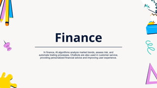 Finance
In finance, AI algorithms analyze market trends, assess risk, and
automate trading processes. Chatbots are also used in customer service,
providing personalized financial advice and improving user experience.
 