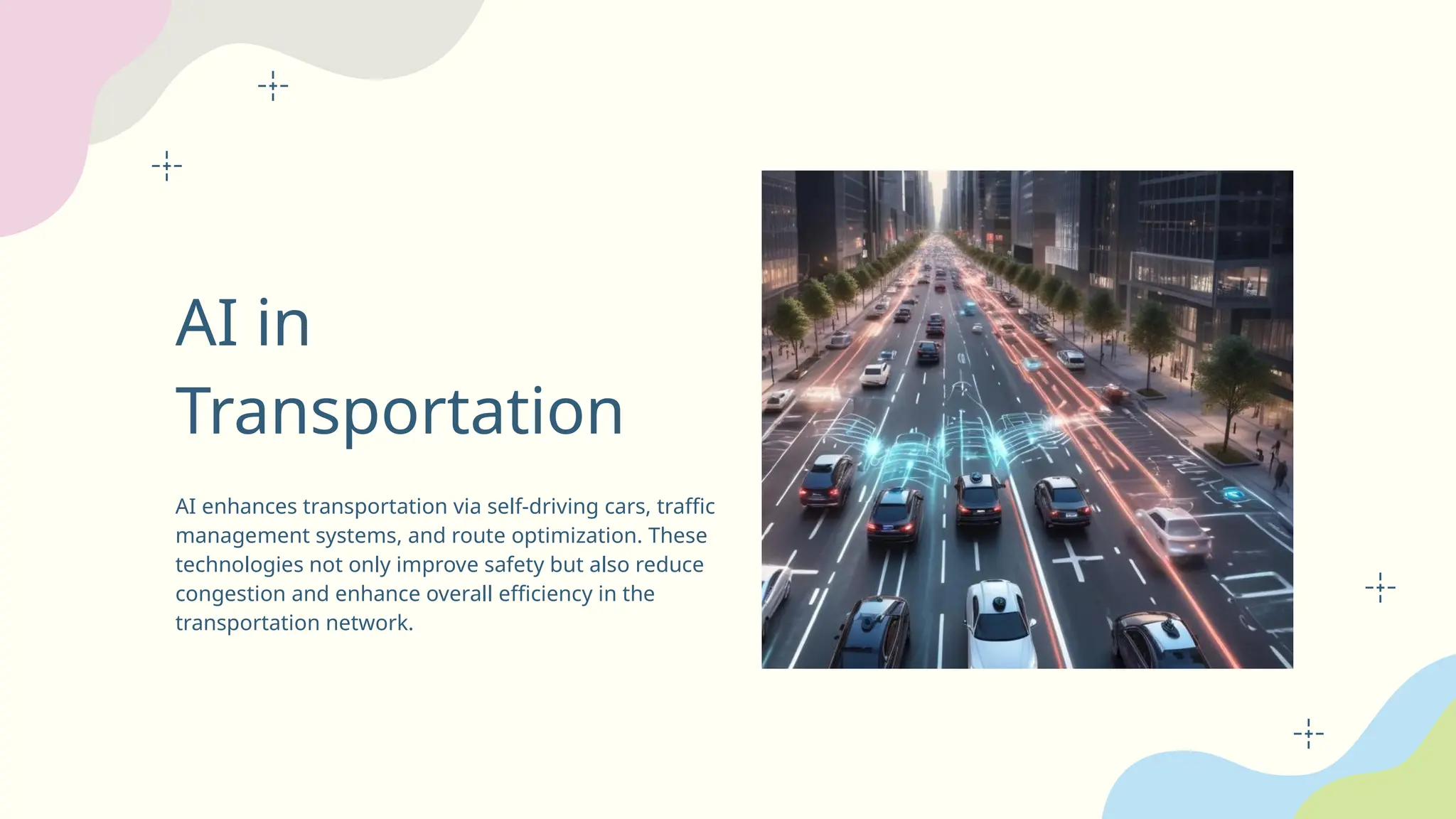 AI in
Transportation
AI enhances transportation via self-driving cars, traffic
management systems, and route optimization. These
technologies not only improve safety but also reduce
congestion and enhance overall efficiency in the
transportation network.
 