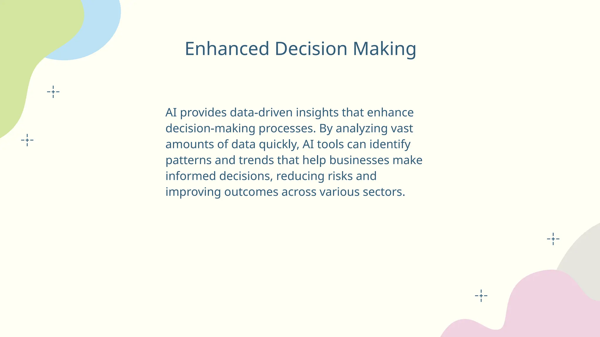 Enhanced Decision Making
AI provides data-driven insights that enhance
decision-making processes. By analyzing vast
amounts of data quickly, AI tools can identify
patterns and trends that help businesses make
informed decisions, reducing risks and
improving outcomes across various sectors.
 