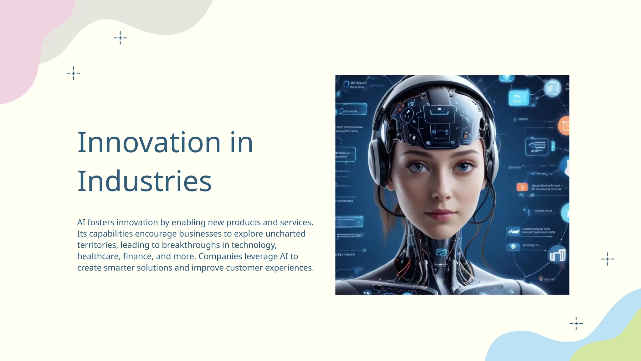 Innovation in
Industries
AI fosters innovation by enabling new products and services.
Its capabilities encourage businesses to explore uncharted
territories, leading to breakthroughs in technology,
healthcare, finance, and more. Companies leverage AI to
create smarter solutions and improve customer experiences.
 