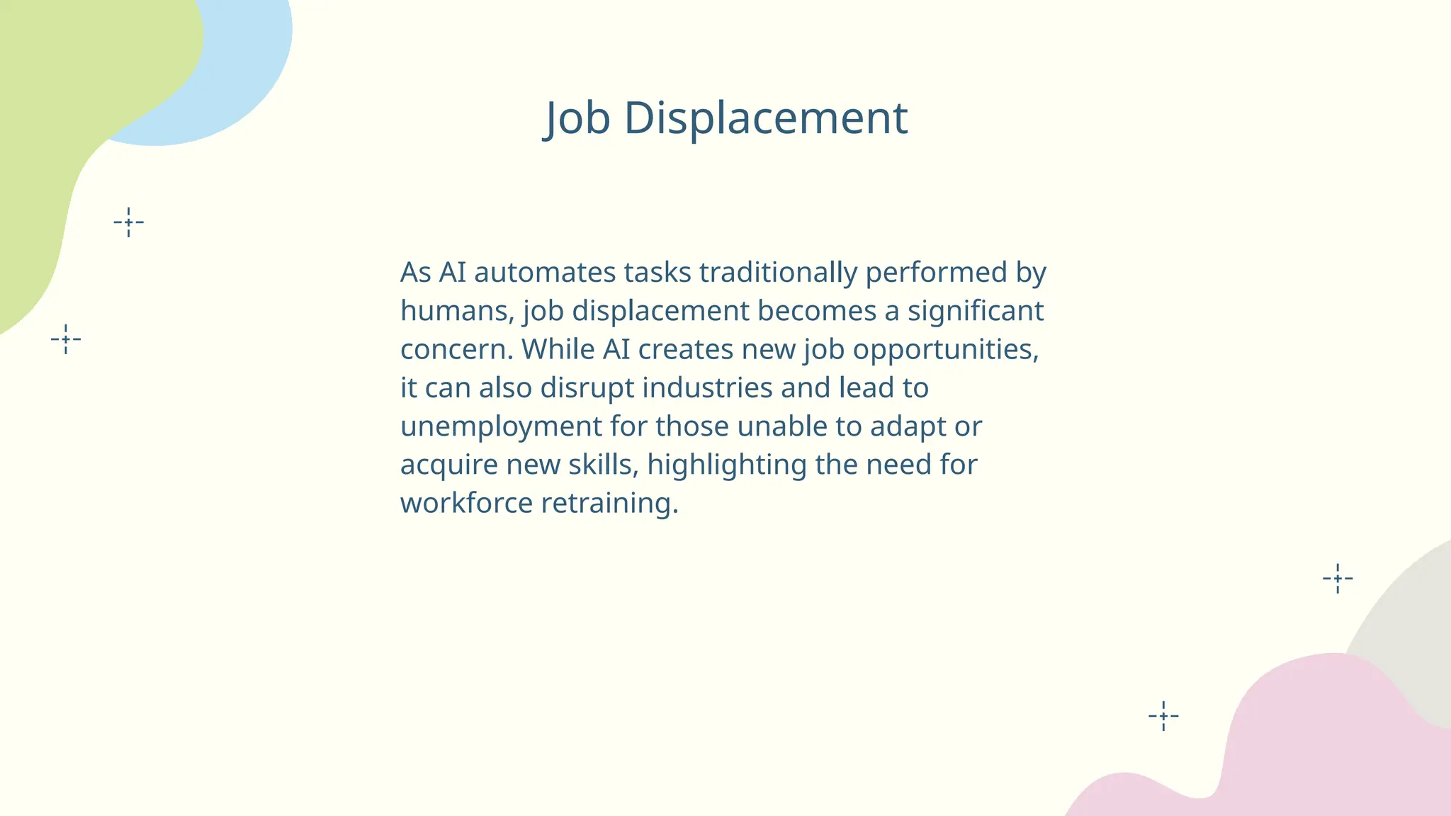 Job Displacement
As AI automates tasks traditionally performed by
humans, job displacement becomes a significant
concern. While AI creates new job opportunities,
it can also disrupt industries and lead to
unemployment for those unable to adapt or
acquire new skills, highlighting the need for
workforce retraining.
 