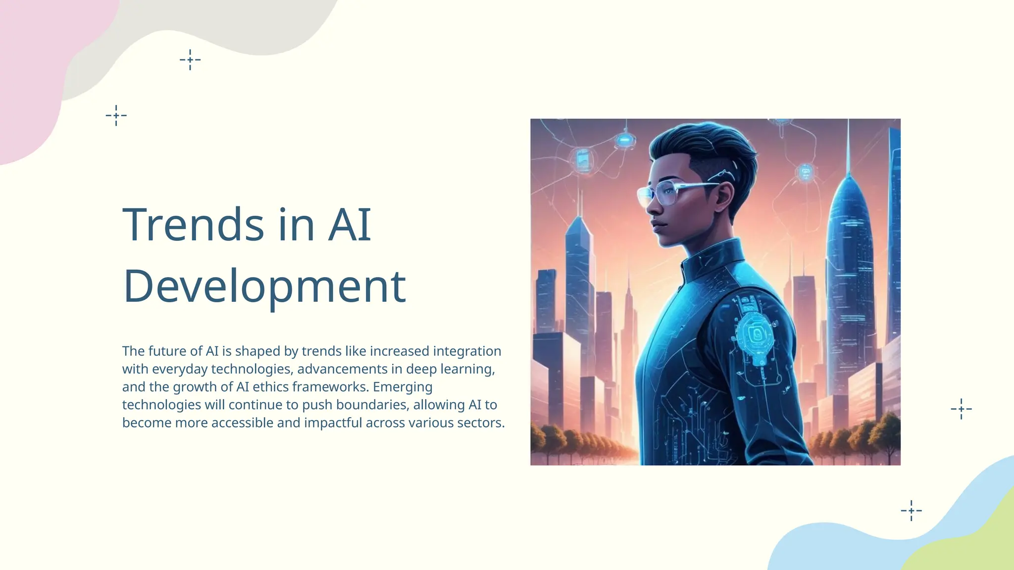 Trends in AI
Development
The future of AI is shaped by trends like increased integration
with everyday technologies, advancements in deep learning,
and the growth of AI ethics frameworks. Emerging
technologies will continue to push boundaries, allowing AI to
become more accessible and impactful across various sectors.
 