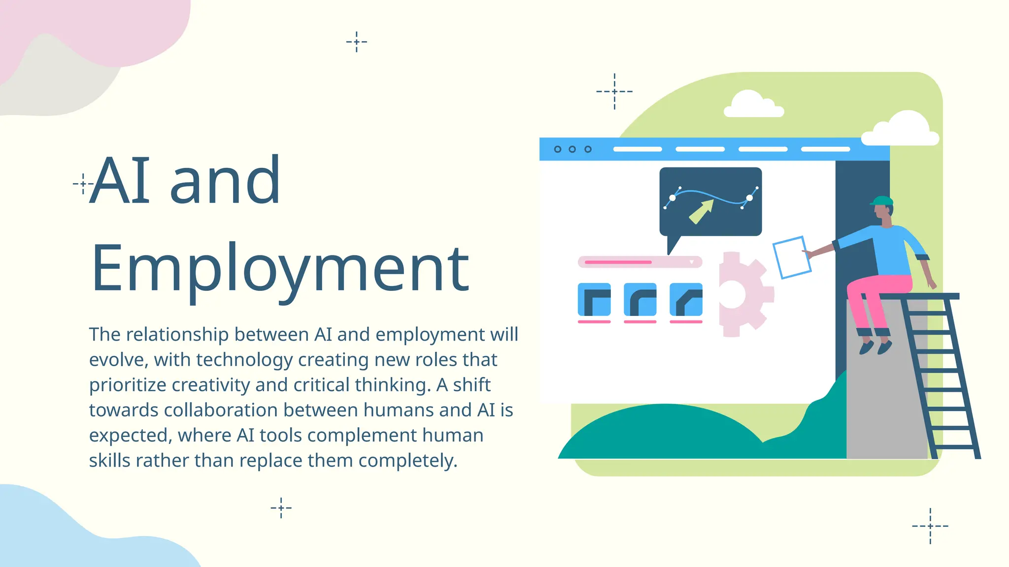 AI and
Employment
The relationship between AI and employment will
evolve, with technology creating new roles that
prioritize creativity and critical thinking. A shift
towards collaboration between humans and AI is
expected, where AI tools complement human
skills rather than replace them completely.
 