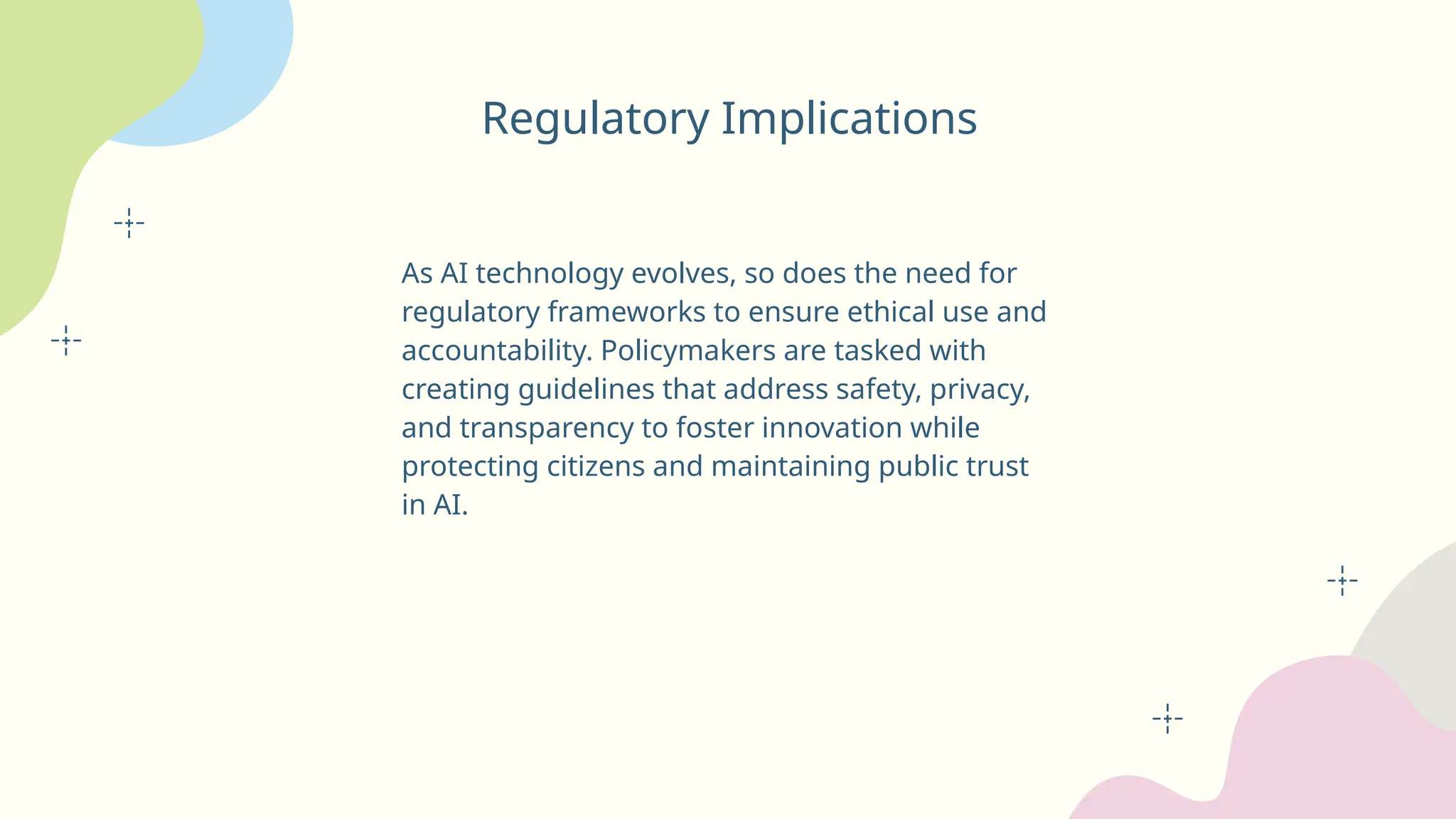 Regulatory Implications
As AI technology evolves, so does the need for
regulatory frameworks to ensure ethical use and
accountability. Policymakers are tasked with
creating guidelines that address safety, privacy,
and transparency to foster innovation while
protecting citizens and maintaining public trust
in AI.
 