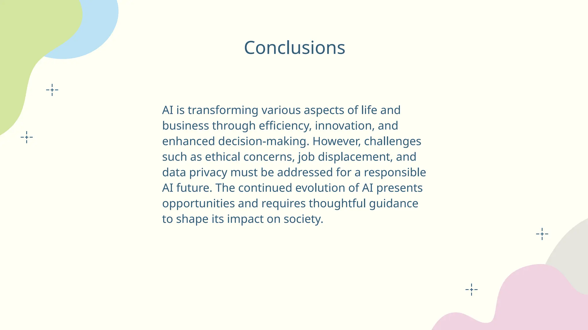 Conclusions
AI is transforming various aspects of life and
business through efficiency, innovation, and
enhanced decision-making. However, challenges
such as ethical concerns, job displacement, and
data privacy must be addressed for a responsible
AI future. The continued evolution of AI presents
opportunities and requires thoughtful guidance
to shape its impact on society.
 