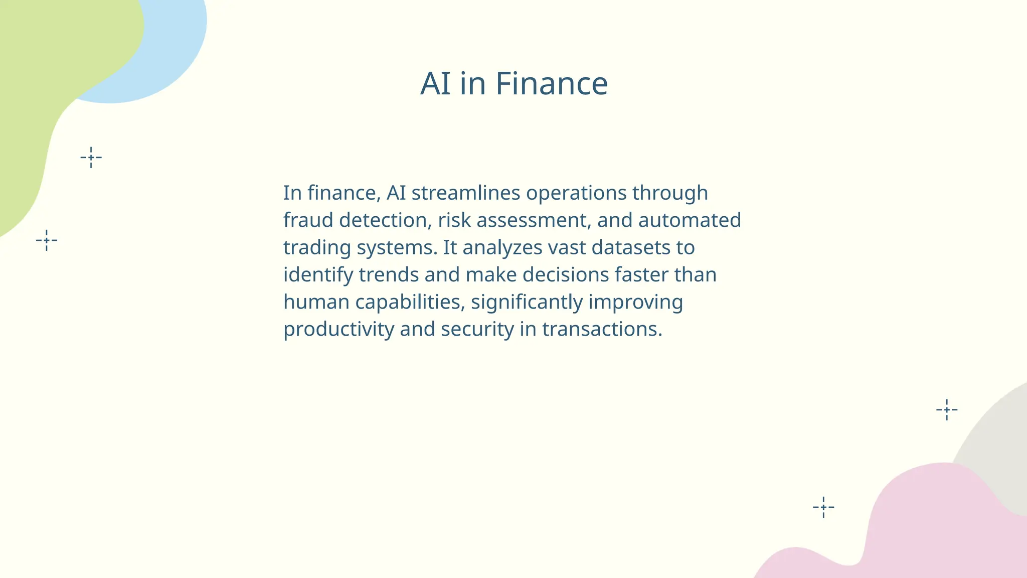 AI in Finance
In finance, AI streamlines operations through
fraud detection, risk assessment, and automated
trading systems. It analyzes vast datasets to
identify trends and make decisions faster than
human capabilities, significantly improving
productivity and security in transactions.
 