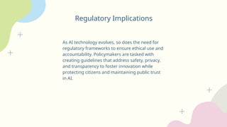 Regulatory Implications
As AI technology evolves, so does the need for
regulatory frameworks to ensure ethical use and
accountability. Policymakers are tasked with
creating guidelines that address safety, privacy,
and transparency to foster innovation while
protecting citizens and maintaining public trust
in AI.
 