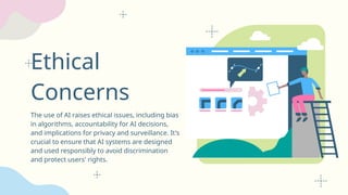 Ethical
Concerns
The use of AI raises ethical issues, including bias
in algorithms, accountability for AI decisions,
and implications for privacy and surveillance. It's
crucial to ensure that AI systems are designed
and used responsibly to avoid discrimination
and protect users' rights.
 
