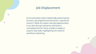 Job Displacement
As AI automates tasks traditionally performed by
humans, job displacement becomes a significant
concern. While AI creates new job opportunities,
it can also disrupt industries and lead to
unemployment for those unable to adapt or
acquire new skills, highlighting the need for
workforce retraining.
 