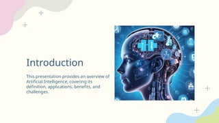 Introduction
This presentation provides an overview of
Artificial Intelligence, covering its
definition, applications, benefits, and
challenges.
 