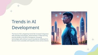 Trends in AI
Development
The future of AI is shaped by trends like increased integration
with everyday technologies, advancements in deep learning,
and the growth of AI ethics frameworks. Emerging
technologies will continue to push boundaries, allowing AI to
become more accessible and impactful across various sectors.
 