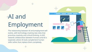 AI and
Employment
The relationship between AI and employment will
evolve, with technology creating new roles that
prioritize creativity and critical thinking. A shift
towards collaboration between humans and AI is
expected, where AI tools complement human
skills rather than replace them completely.
 