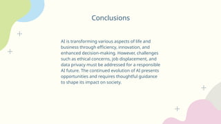 Conclusions
AI is transforming various aspects of life and
business through efficiency, innovation, and
enhanced decision-making. However, challenges
such as ethical concerns, job displacement, and
data privacy must be addressed for a responsible
AI future. The continued evolution of AI presents
opportunities and requires thoughtful guidance
to shape its impact on society.
 