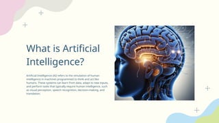 What is Artificial
Intelligence?
Artificial Intelligence (AI) refers to the simulation of human
intelligence in machines programmed to think and act like
humans. These systems can learn from data, adapt to new inputs,
and perform tasks that typically require human intelligence, such
as visual perception, speech recognition, decision-making, and
translation.
 