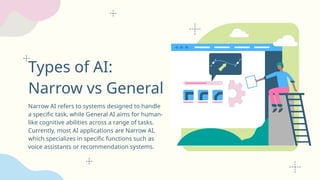 Types of AI:
Narrow vs General
Narrow AI refers to systems designed to handle
a specific task, while General AI aims for human-
like cognitive abilities across a range of tasks.
Currently, most AI applications are Narrow AI,
which specializes in specific functions such as
voice assistants or recommendation systems.
 