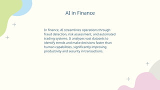 AI in Finance
In finance, AI streamlines operations through
fraud detection, risk assessment, and automated
trading systems. It analyzes vast datasets to
identify trends and make decisions faster than
human capabilities, significantly improving
productivity and security in transactions.
 