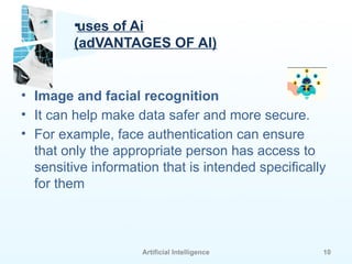 Artificial Intelligence 10
•uses of Ai
(adVANTAGES OF AI)
• Image and facial recognition
• It can help make data safer and more secure.
• For example, face authentication can ensure
that only the appropriate person has access to
sensitive information that is intended specifically
for them
 