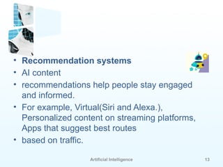 Artificial Intelligence 13
• Recommendation systems
• AI content
• recommendations help people stay engaged
and informed.
• For example, Virtual(Siri and Alexa.),
Personalized content on streaming platforms,
Apps that suggest best routes
• based on traffic.
 