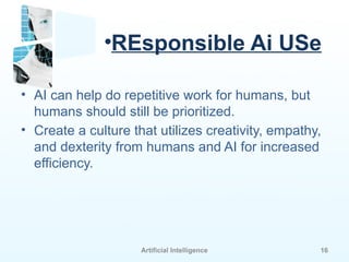 Artificial Intelligence 16
•REsponsible Ai USe
• AI can help do repetitive work for humans, but
humans should still be prioritized.
• Create a culture that utilizes creativity, empathy,
and dexterity from humans and AI for increased
efficiency.
 