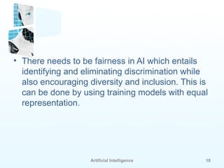 Artificial Intelligence 18
• There needs to be fairness in AI which entails
identifying and eliminating discrimination while
also encouraging diversity and inclusion. This is
can be done by using training models with equal
representation.
 