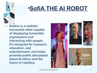 Artificial Intelligence 8
•SofiA THE AI ROBOT
• Sophia is a realistic
humanoid robot capable
of displaying humanlike
expressions and
interacting with people.
It's designed for research,
education, and
entertainment, and helps
promote public discussion
about AI ethics and the
future of robotics.
 