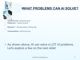 Artificial Intelligence 9
•WHAT PROBLEMS CAN AI SOLVE?
• Cybersecurity: dectecting spam
• Healthcare: medical records
•
Research: * idea generation, finding data
•
Transportation: self driving cars
•
•
•
•
•
• As shown above, AI can solve a LOT of problems.
Let's explore a few on the next slide!
 