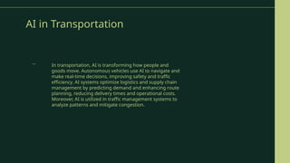 AI in Transportation
In transportation, AI is transforming how people and
goods move. Autonomous vehicles use AI to navigate and
make real-time decisions, improving safety and traffic
efficiency. AI systems optimize logistics and supply chain
management by predicting demand and enhancing route
planning, reducing delivery times and operational costs.
Moreover, AI is utilized in traffic management systems to
analyze patterns and mitigate congestion.
→
 