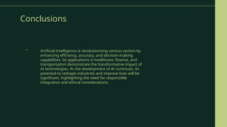 Conclusions
Artificial Intelligence is revolutionizing various sectors by
enhancing efficiency, accuracy, and decision-making
capabilities. Its applications in healthcare, finance, and
transportation demonstrate the transformative impact of
AI technologies. As the development of AI continues, its
potential to reshape industries and improve lives will be
significant, highlighting the need for responsible
integration and ethical considerations.
→
 