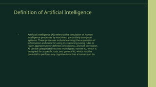 Definition of Artificial Intelligence
Artificial Intelligence (AI) refers to the simulation of human
intelligence processes by machines, particularly computer
systems. These processes include learning (the acquisition of
information and rules for using it), reasoning (using rules to
reach approximate or definite conclusions), and self-correction.
AI can be categorized into two main types: narrow AI, which is
designed for a specific task, and general AI, which has the
potential to perform any cognitive task that a human can do.
→
 