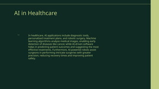 AI in Healthcare
In healthcare, AI applications include diagnostic tools,
personalized treatment plans, and robotic surgery. Machine
learning algorithms analyze medical images, enabling early
detection of diseases like cancer, while AI-driven software
helps in predicting patient outcomes and suggesting the most
effective treatments. Furthermore, AI-powered robots assist
surgeons in performing intricate surgeries with greater
precision, reducing recovery times and improving patient
safety.
→
 