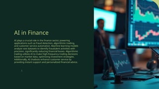 AI in Finance
AI plays a crucial role in the finance sector, powering
applications such as fraud detection, algorithmic trading,
and customer service automation. Machine learning models
analyze vast datasets to identify fraudulent activities with
precision, significantly reducing financial losses. Algorithmic
trading utilizes AI to make high-frequency trading decisions
based on market data, optimizing investment strategies.
Additionally, AI chatbots enhance customer service by
providing instant support and personalized financial advice.
↓
 