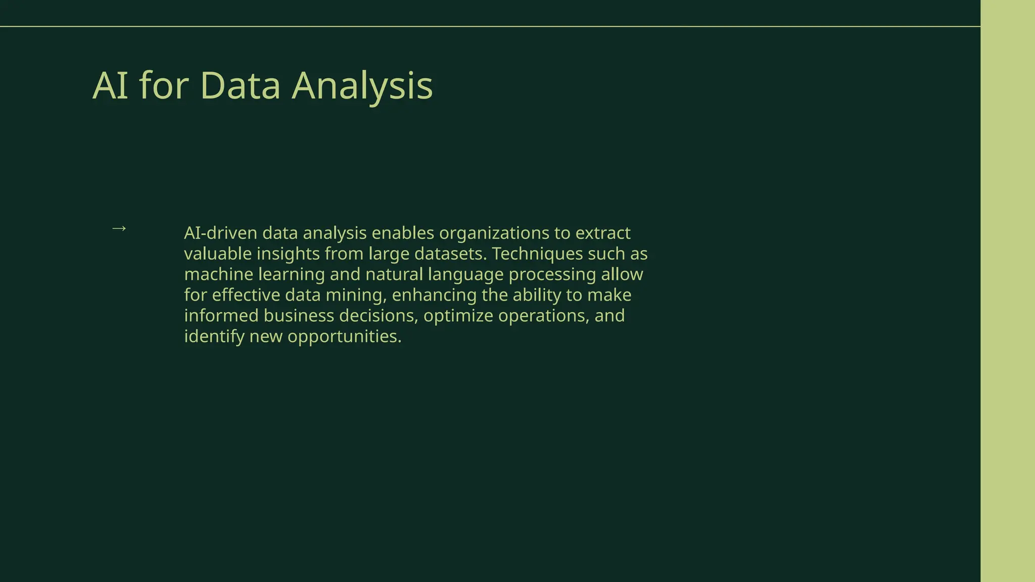 AI for Data Analysis
AI-driven data analysis enables organizations to extract
valuable insights from large datasets. Techniques such as
machine learning and natural language processing allow
for effective data mining, enhancing the ability to make
informed business decisions, optimize operations, and
identify new opportunities.
→
 