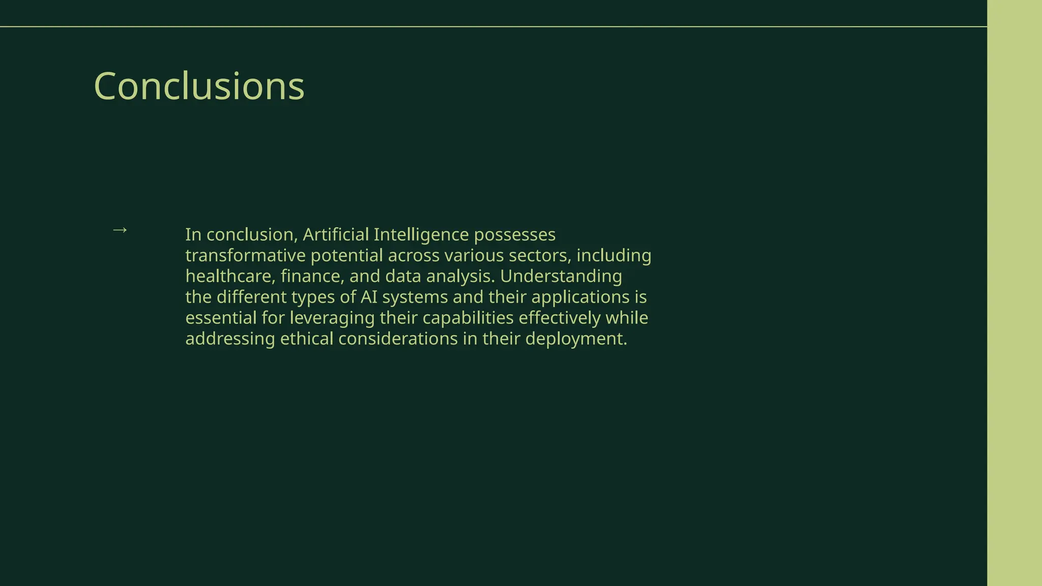 Conclusions
In conclusion, Artificial Intelligence possesses
transformative potential across various sectors, including
healthcare, finance, and data analysis. Understanding
the different types of AI systems and their applications is
essential for leveraging their capabilities effectively while
addressing ethical considerations in their deployment.
→
 