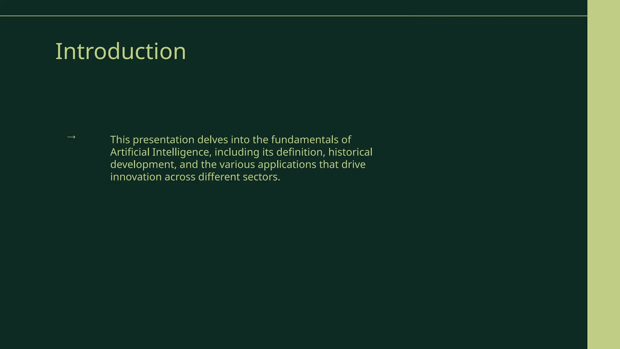 Introduction
This presentation delves into the fundamentals of
Artificial Intelligence, including its definition, historical
development, and the various applications that drive
innovation across different sectors.
→
 