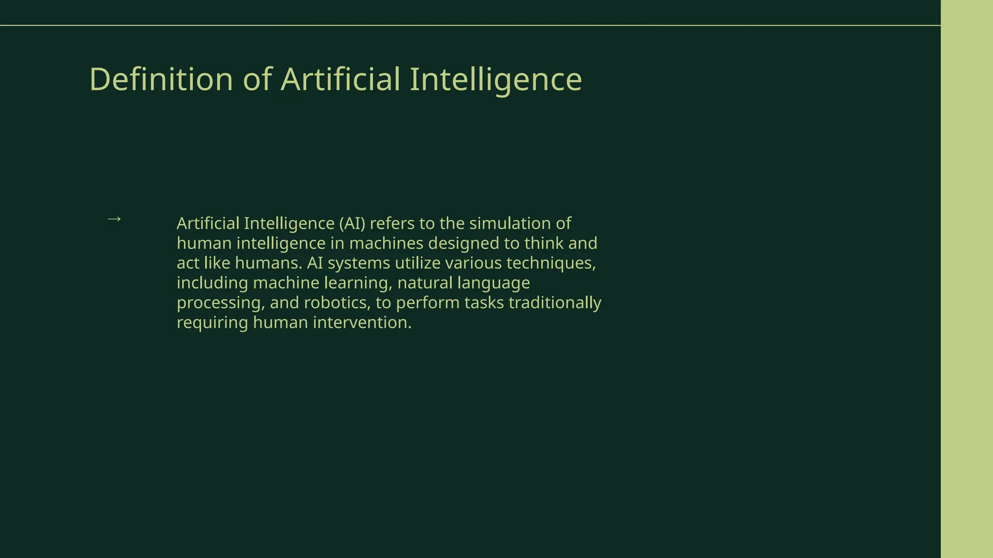 Definition of Artificial Intelligence
Artificial Intelligence (AI) refers to the simulation of
human intelligence in machines designed to think and
act like humans. AI systems utilize various techniques,
including machine learning, natural language
processing, and robotics, to perform tasks traditionally
requiring human intervention.
→
 