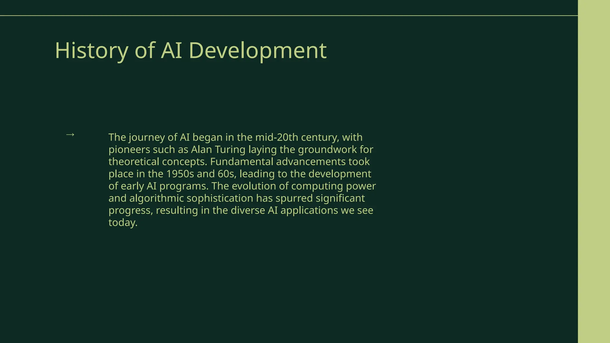 History of AI Development
The journey of AI began in the mid-20th century, with
pioneers such as Alan Turing laying the groundwork for
theoretical concepts. Fundamental advancements took
place in the 1950s and 60s, leading to the development
of early AI programs. The evolution of computing power
and algorithmic sophistication has spurred significant
progress, resulting in the diverse AI applications we see
today.
→
 