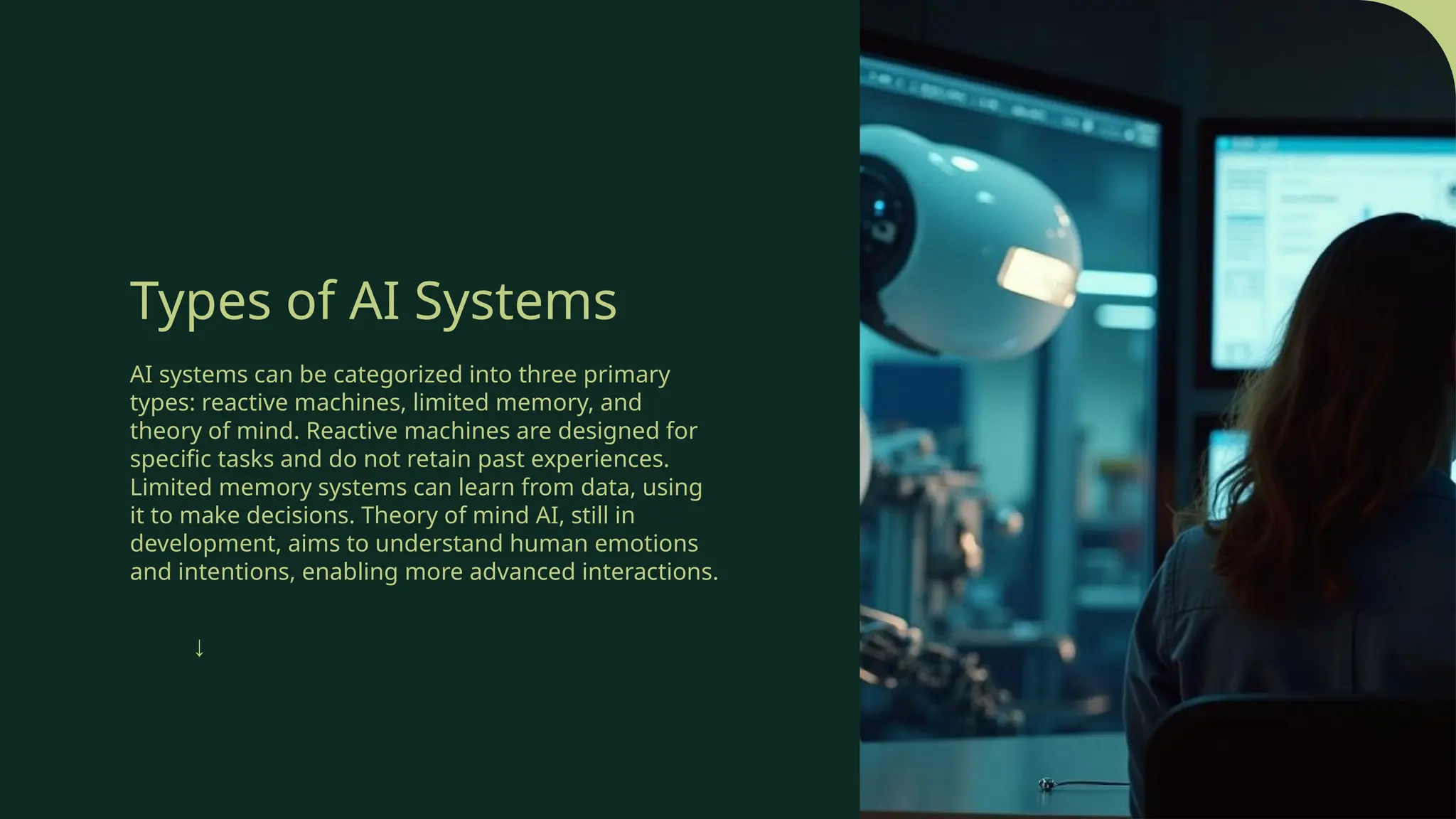 Types of AI Systems
AI systems can be categorized into three primary
types: reactive machines, limited memory, and
theory of mind. Reactive machines are designed for
specific tasks and do not retain past experiences.
Limited memory systems can learn from data, using
it to make decisions. Theory of mind AI, still in
development, aims to understand human emotions
and intentions, enabling more advanced interactions.
↓
 