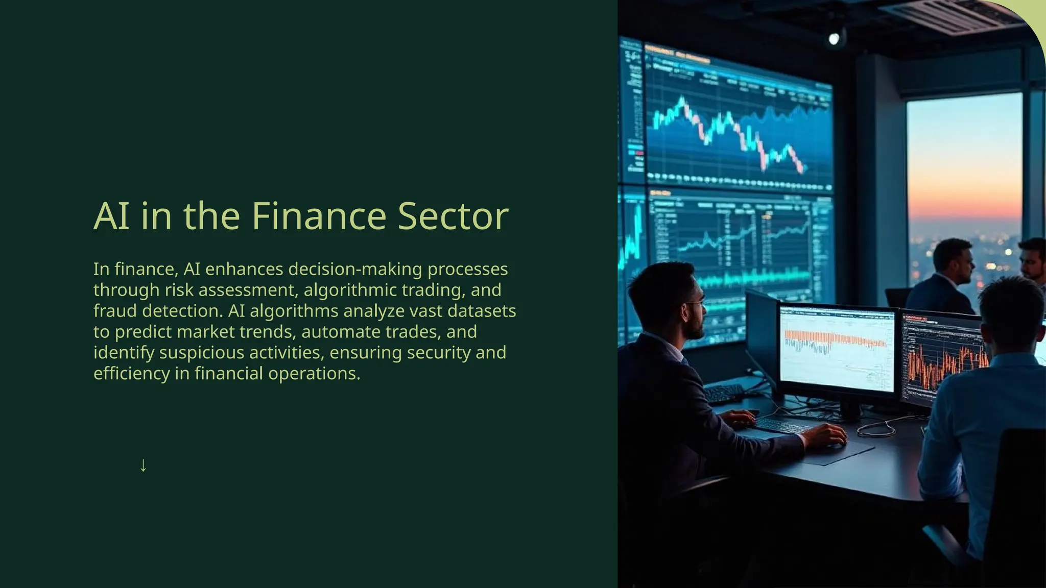 AI in the Finance Sector
In finance, AI enhances decision-making processes
through risk assessment, algorithmic trading, and
fraud detection. AI algorithms analyze vast datasets
to predict market trends, automate trades, and
identify suspicious activities, ensuring security and
efficiency in financial operations.
↓
 