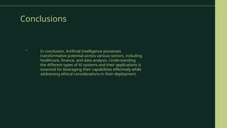 Conclusions
In conclusion, Artificial Intelligence possesses
transformative potential across various sectors, including
healthcare, finance, and data analysis. Understanding
the different types of AI systems and their applications is
essential for leveraging their capabilities effectively while
addressing ethical considerations in their deployment.
→
 